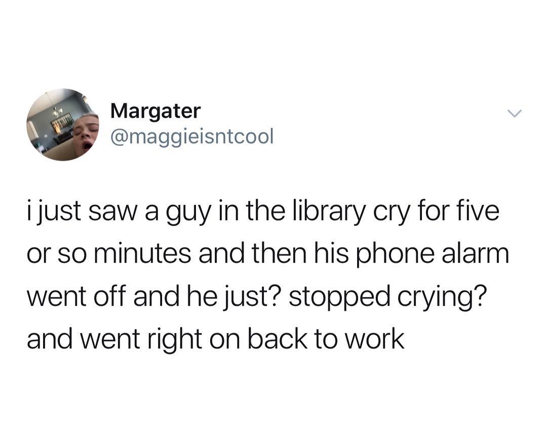 Margater maggieisntcool i just saw a guy in the library cry for five or so minutes and then his phone alarm went off and he just stopped crying and went right on back to work