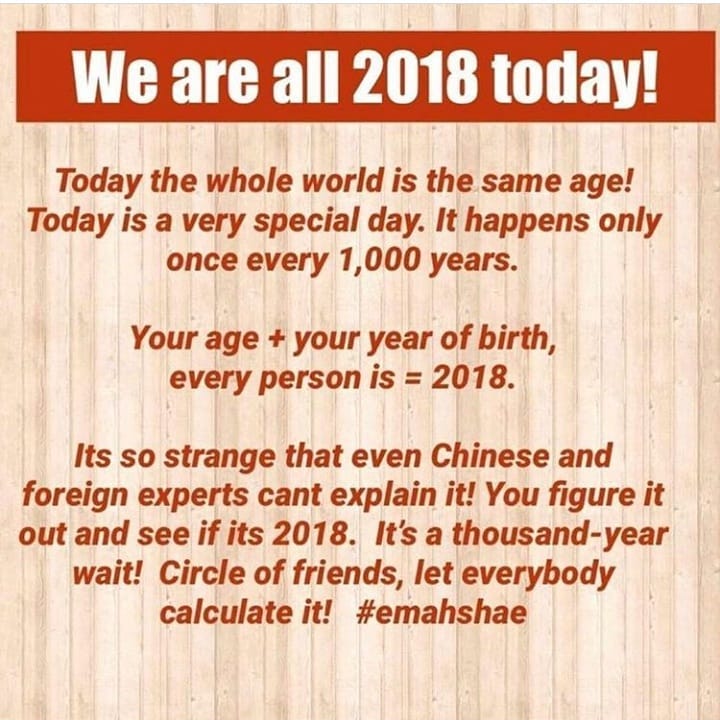 We are 2018 tmlav Today the whole world is the same age Today is a very special day It happens only once every 1000 years Your ge your year of birth evry person is 2018 Its so strange that even Chinese and foreign experts cant explain it You figure it out and see if its 2018 Itsa thousand year wait Circle of friends let everybody calculate it emahshae