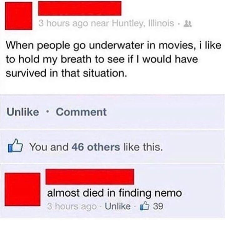 When people go underwater in movies i like to hold my breath to see if would have survived in that situation Unlike Comment You and 46 others like this almost died in finding nemo Unlike 3 39