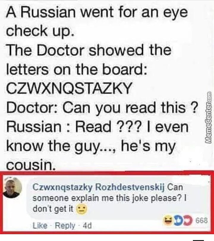 A Russian went for an eye check up The Doctor showed the letters on the board CZWXNQSTAZKY Doctor Can you read this Russian Read 7 even know the guy hes my cousin Menetaian L Czwxngstazky Rozhdestvenskij Can someone explain me this joke please dont getit Like Reply 4d DD s