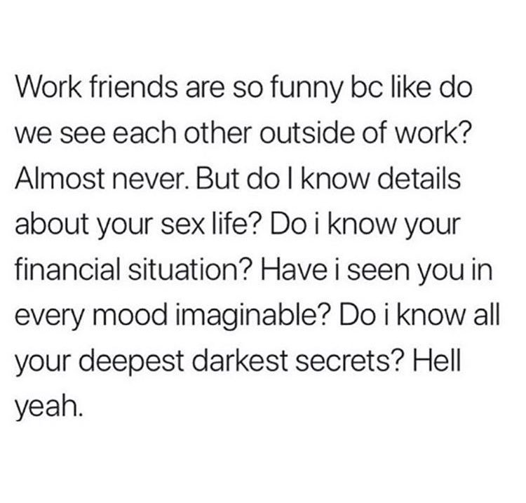 Work friends are so funny bc like do we see each other outside of work Almost never But do know details about your sex life Do i know your financial situation Have i seen you in every mood imaginable Do i know all your deepest darkest secrets Hell yeah
