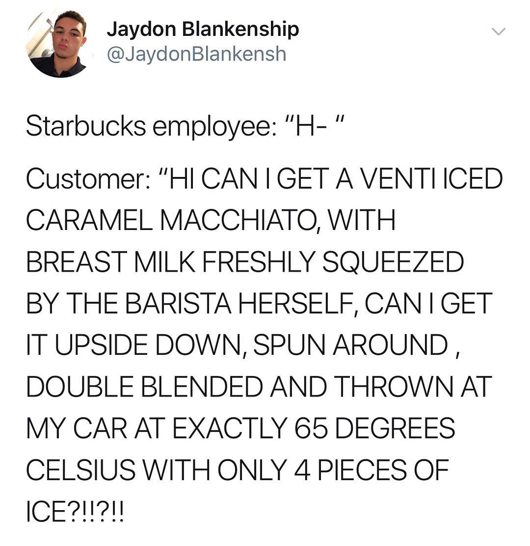 2 Jaydon Blankenship JaydonBlankensh Starbucks employee H Customer HICANIGET A VENTIICED CARAMEL MACCHIATO WITH BREAST MILK FRESHLY SQUEEZED BY THE BARISTA HERSELF CAN GET IT UPSIDE DOWN SPUN AROUND DOUBLE BLENDED AND THROWN AT MY CAR AT EXACTLY 65 DEGREES CELSIUS WITH ONLY 4 PIECES OF ICE1I1