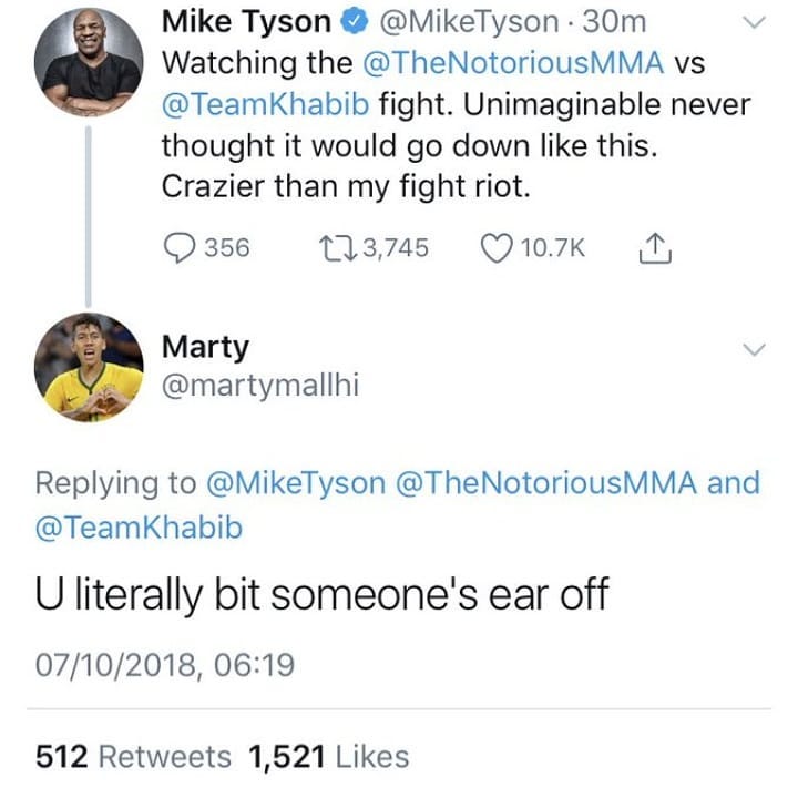 Mike Tyson MikeTyson 30m Watching the TheNotoriousMMA vs TeamKhabib fight Unimaginable never thought it would go down like this Crazier than my fight riot QO 356 3745 Qro7k N Marty martymallhi Replying to MikeTyson TheNotoriousMMA and TeamKhabib U literally bit someones ear off 07102018 0619 512 Retweets 1521 Likes