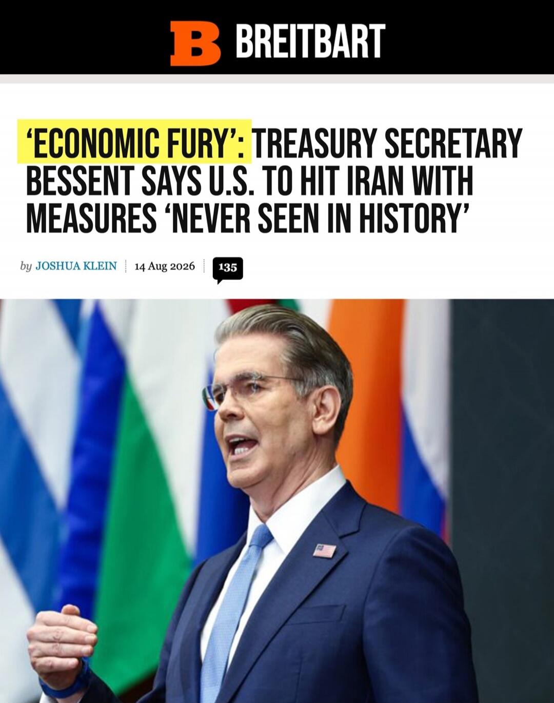 BREITBART 'ECONOMIC FURY': TREASURY SECRETARY BESSENT SAYS U.S. TO HIT IRAN WITH MEASURES 'NEVER SEEN IN HISTORY' by JOSHUA KLEIN | 14 Aug 2026