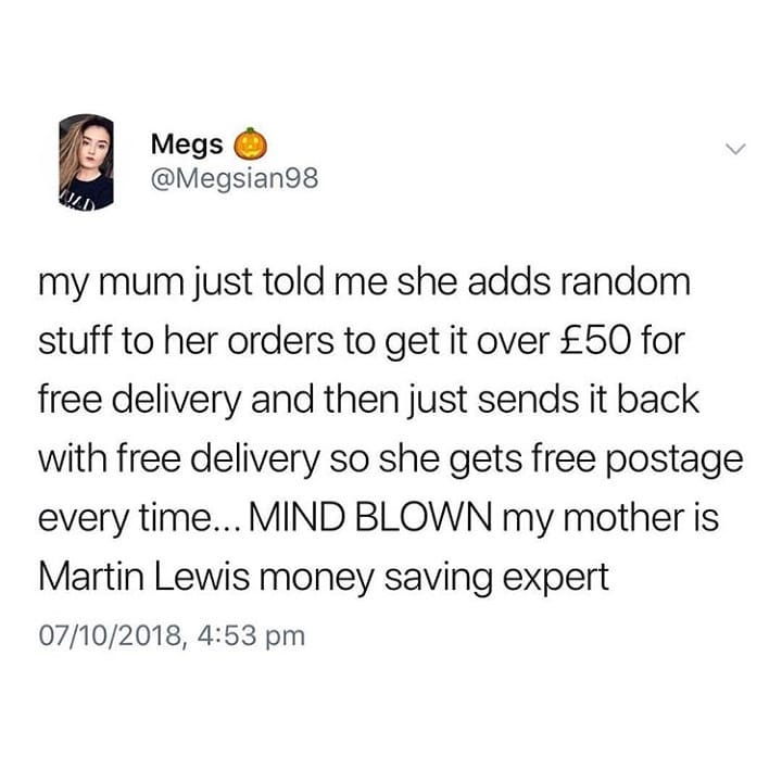Megs bl Megsian98 2 my mum just told me she adds random stuff to her orders to get it over 50 for free delivery and then just sends it back with free delivery so she gets free postage every time MIND BLOWN my mother is Martin Lewis money saving expert 07102018 453 pm