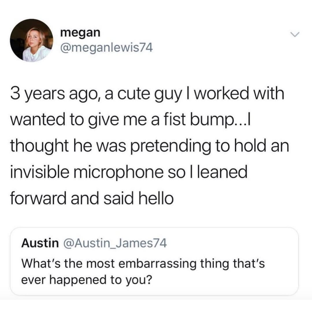 megan meganlewis74 3 years ago a cute guy worked with wanted to give me a fist bump thought he was pretending to hold an invisible microphone so leaned forward and said hello Austin Austin_James74 Whats the most embarrassing thing thats ever happened to you