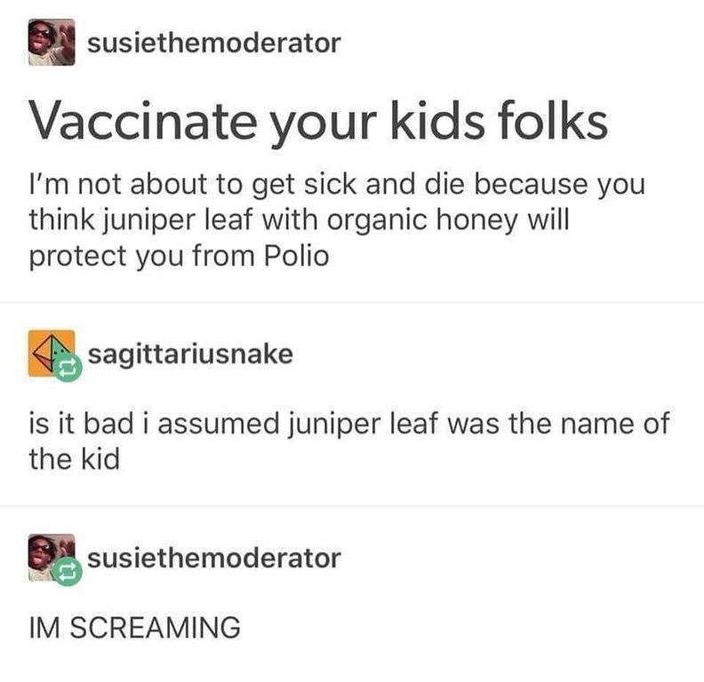 q susiethemoderator D Vaccinate your kids folks Im not about to get sick and die because you think juniper leaf with organic honey will protect you from Polio l sagittariusnake is it bad i assumed juniper leaf was the name of the kid susiethemoderator L IM SCREAMING