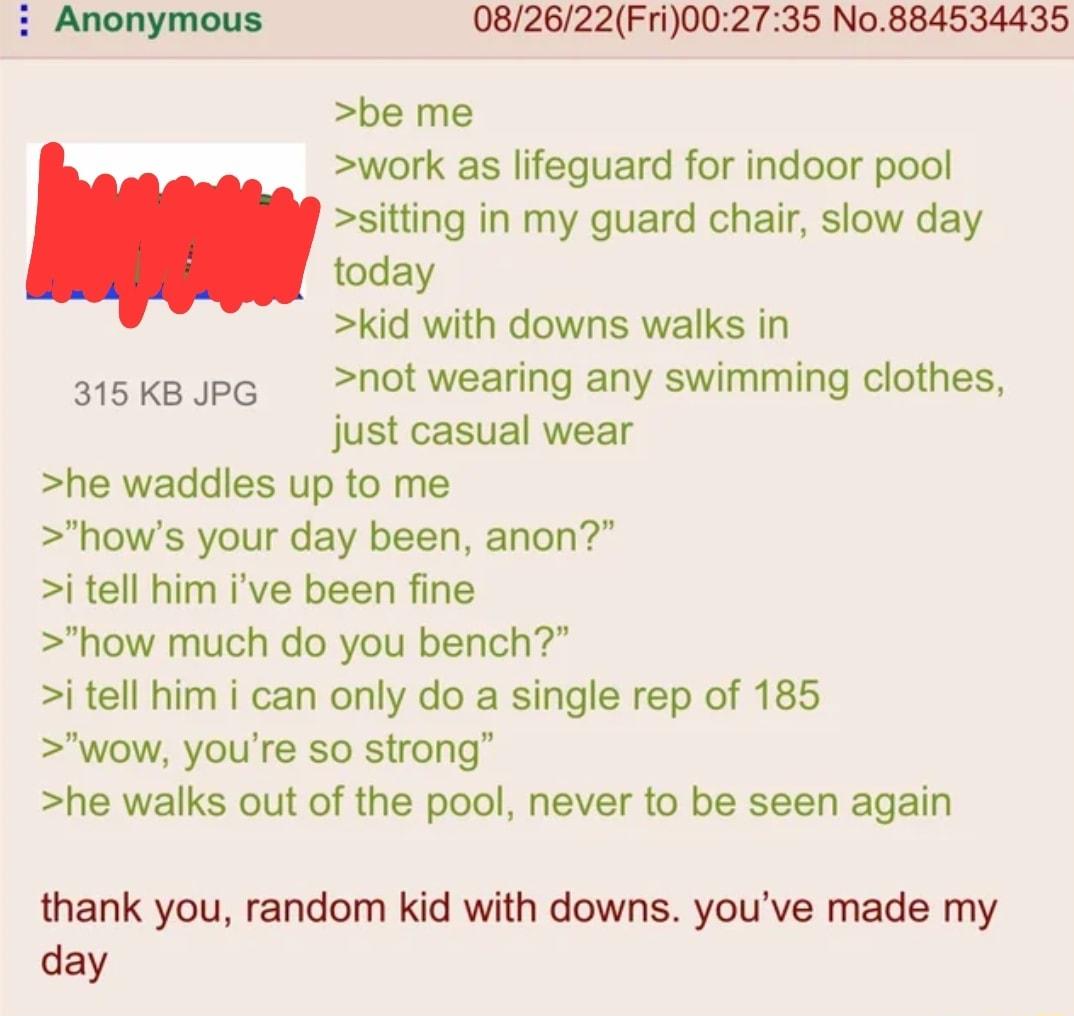 082622Fri002735 No884534435 be me work as lifeguard for indoor pool sitting in my guard chair slow day today kid with downs walks in 315KkBJpG Not wearing any swimming clothes just casual wear he waddles up to me hows your day been anon i tell him ive been fine how much do you bench i tell him i can only do a single rep of 185 wow youre so strong he walks out of the pool never to be seen again tha