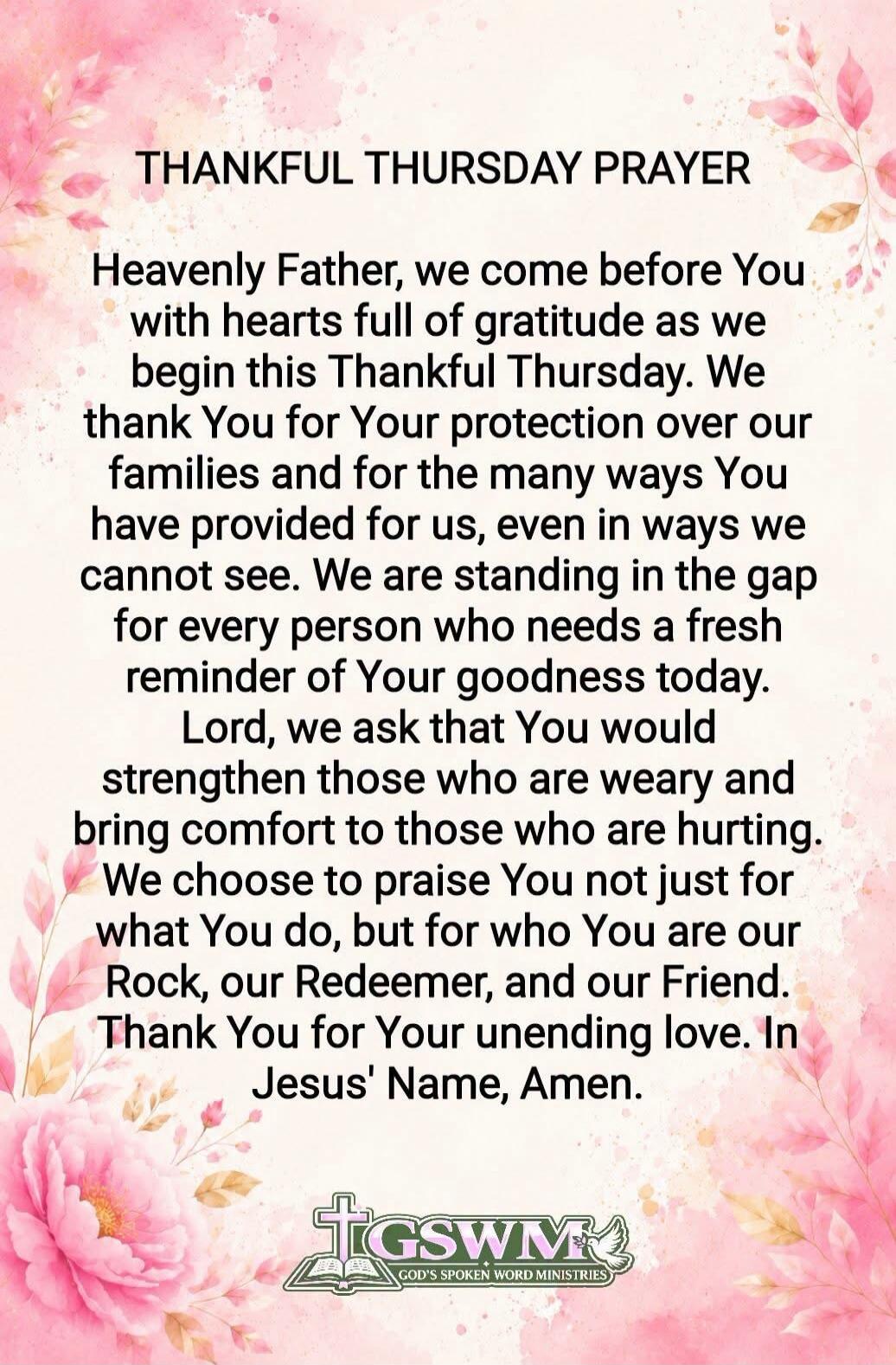 THANKFUL THURSDAY PRAYER Heavenly Father, we come before You with hearts full of gratitude as we begin this Thankful Thursday. We thank You for Your protection over our families and for the many ways You have provided for us, even in ways we cannot see. We are standing in the gap for every person who needs a fresh reminder of Your goodness today. L