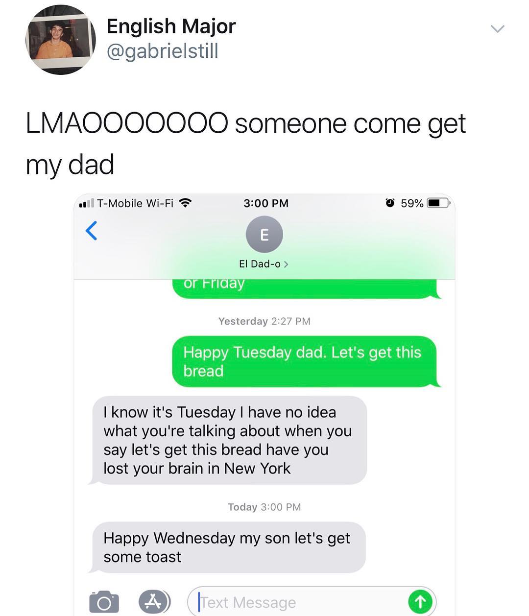 English Major gabrielstill LMAOOOOOOO someone come get my dad l T Mobile Wi Fi 300 PM 9 59 El Dad o0 0 feF Yesterday 227 PM Happy Tuesday dad Lets get this bread know its Tuesday have no idea what youre talking about when you say lets get this bread have you lost your brain in New York Today 300 PM Happy Wednesday my son lets get some toast O 1