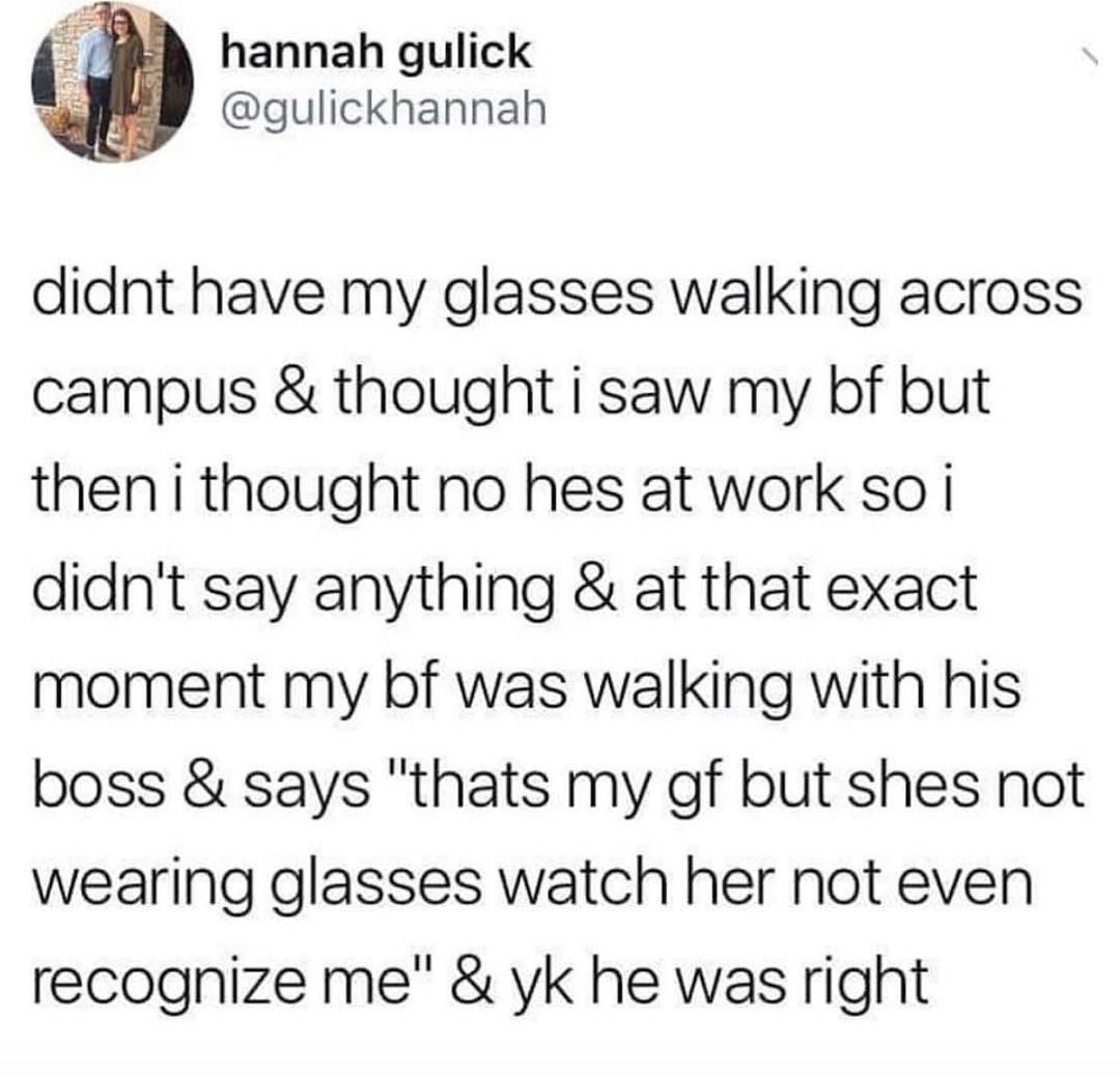 hannah gulick gulickhannah didnt have my glasses walking across campus thought i saw my bf but thenithought no hes at work so i didnt say anything at that exact moment my bf was walking with his boss says thats my gf but shes not wearing glasses watch her not even recognize me yk he was right