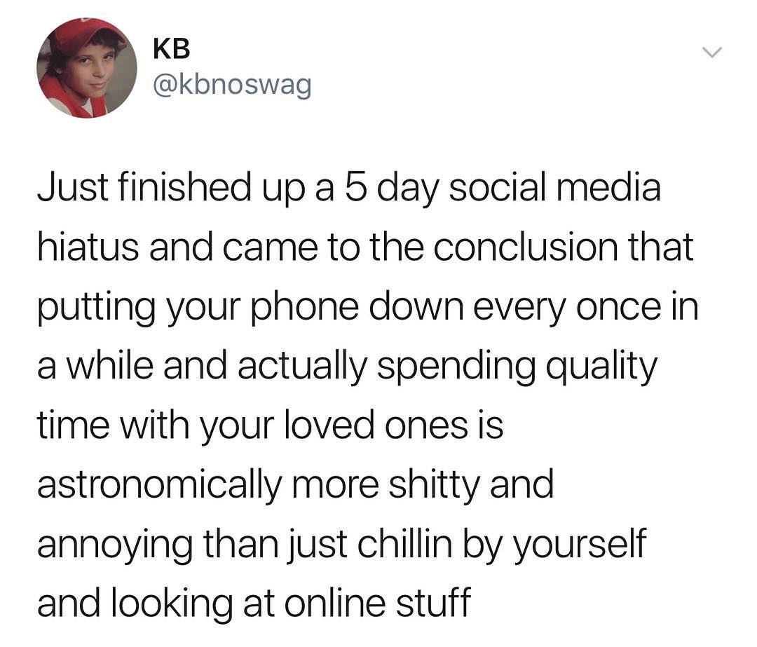 KB kbnoswag Just finished up a 5 day social media hiatus and came to the conclusion that putting your phone down every once in a while and actually spending quality time with your loved ones is astronomically more shitty and annoying than just chillin by yourself and looking at online stuff