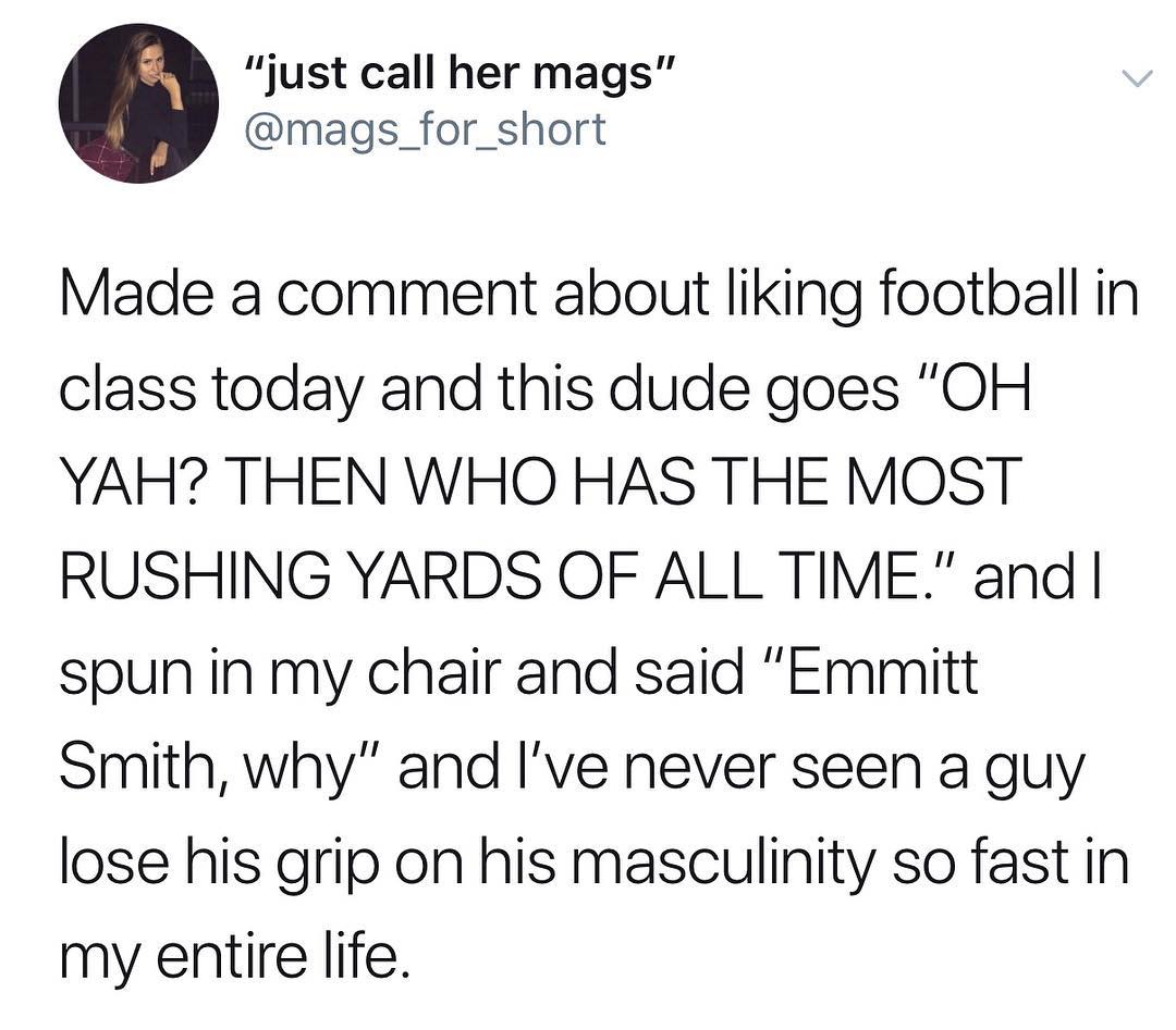 just call her mags mags_for_short Made a comment about liking football in class today and this dude goes OH YAH THEN WHO HAS THE MOST RUSHING YARDS OF ALL TIME and spun in my chair and said Emmitt Smith why and Ive never seen a guy lose his grip on his masculinity so fast in my entire life
