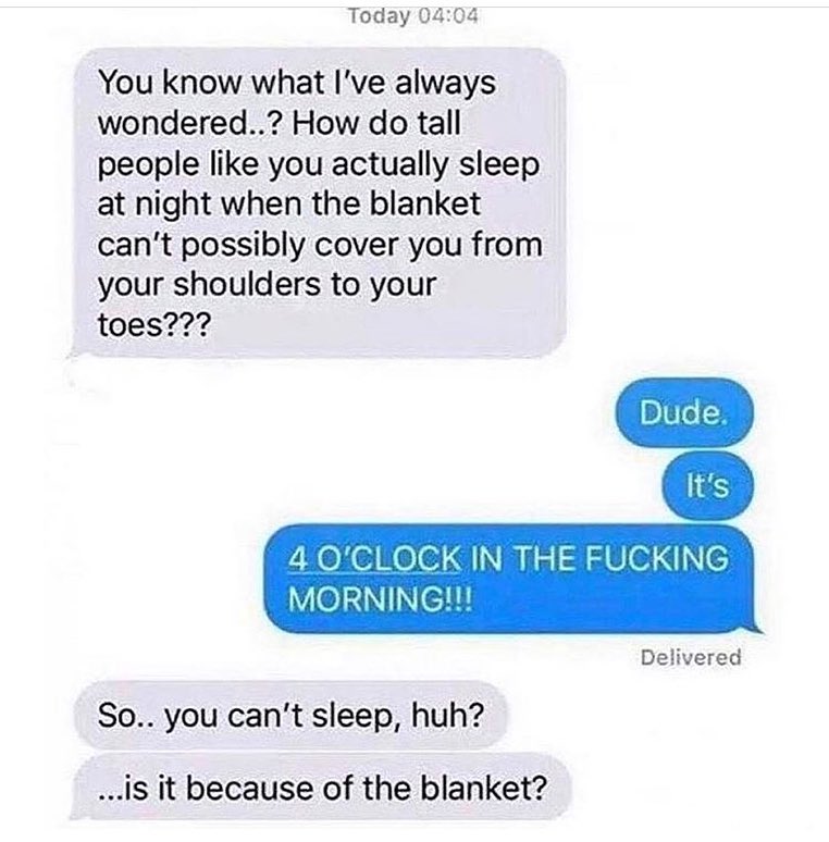 Today 0404 You know what Ive always wondered How do tall people like you actually sleep at night when the blanket cant possibly cover you from your shoulders to your toes 4 OCLOCK IN THE FUCKING MORNING Delivered So you cant sleep huh is it because of the blanket