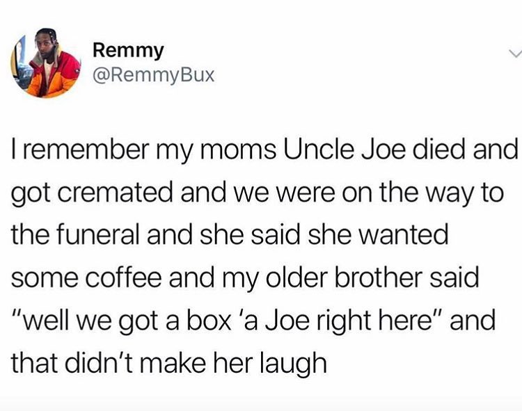 Remmy RemmyBux remember my moms Uncle Joe died and got cremated and we were on the way to the funeral and she said she wanted some coffee and my older brother said well we got a box a Joe right here and that didnt make her laugh