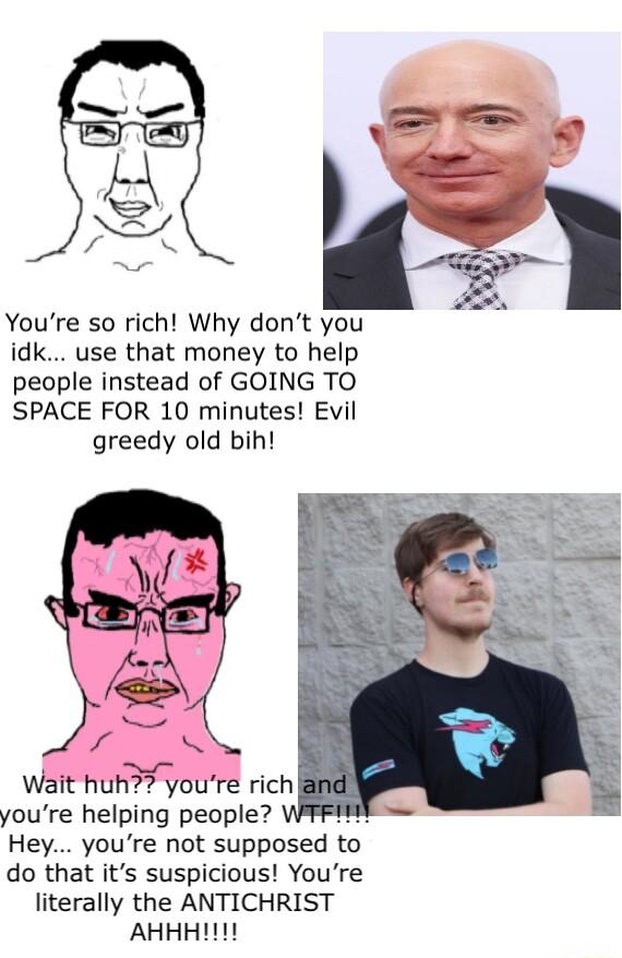 Youre so rich Why dont you idk use that money to help people instead of GOING TO SPACE FOR 10 minutes Evil greedy old bih J r Wait huh youre rich youre helplng people Hey youre not supposed to do that its suspicious Youre literally the ANTICHRIST AHHHIT