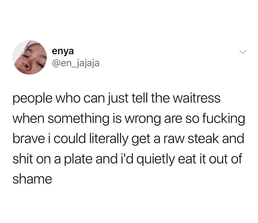 j enya en_jajaja people who can just tell the waitress when something is wrong are so fucking brave i could literally get a raw steak and shit on a plate and id quietly eat it out of shame