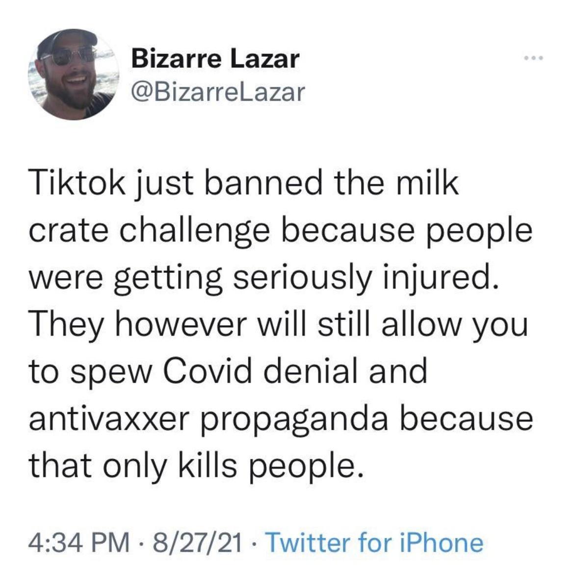 Bizarre Lazar y BizarrelLazar Tiktok just banned the milk crate challenge because people were getting seriously injured They however will still allow you to spew Covid denial and antivaxxer propaganda because that only kills people 434 PM 82721 Twitter for iPhone