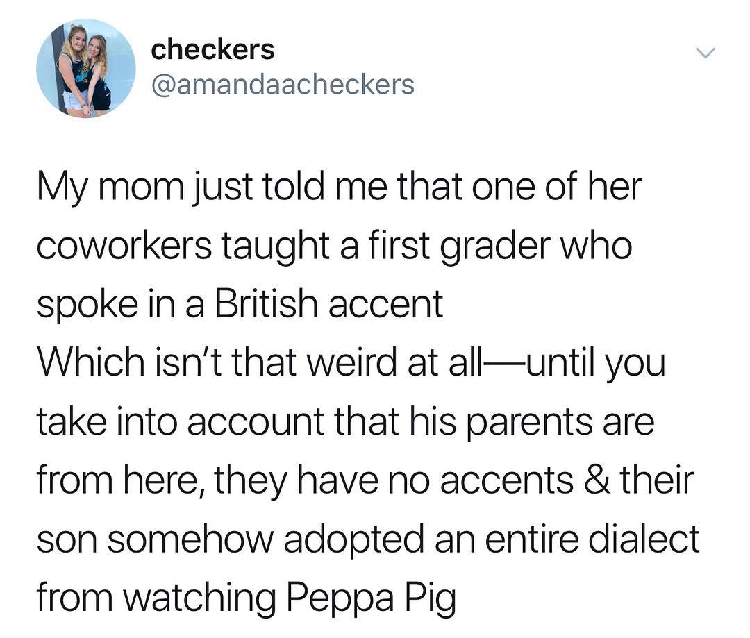 checkers amandaacheckers o IS My mom just told me that one of her coworkers taught a first grader who spoke in a British accent Which isnt that weird at alluntil you take into account that his parents are from here they have no accents their son somehow adopted an entire dialect from watching Peppa Pig