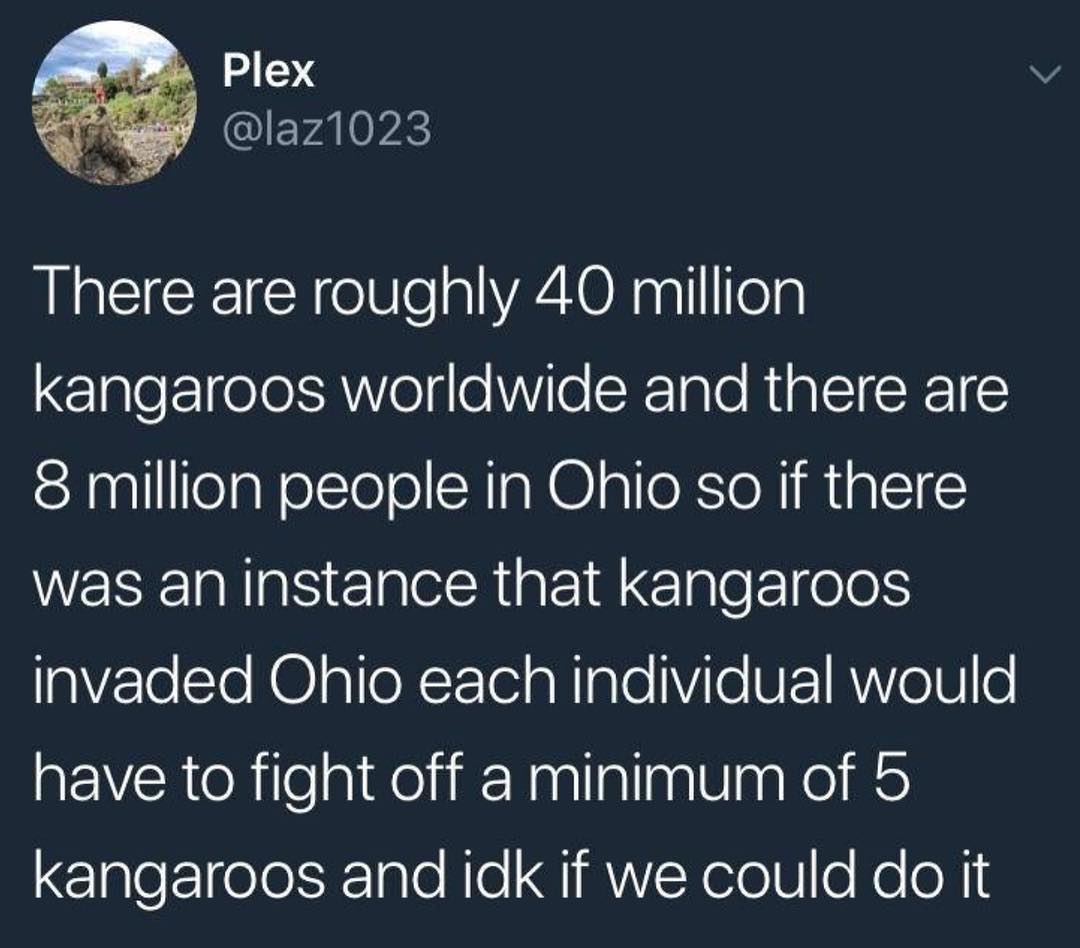 There are roughly 40 million elgleFleJelsRVelgeWVie SIale Ria T CREIE 8 million people in Ohio so if there was an instance that kangaroos 9VTe STe H plleXFTel a Nl Vile VEE1 AWV0TV 0 have to fight off a minimum of 5 kangaroos and idk if we could do it