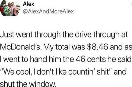 Alex AlexAndMoreAlex Just went through the drive through at McDonalds My total was 846 and as went to hand him the 46 cents he said We cool dont like countin shit and shut the window
