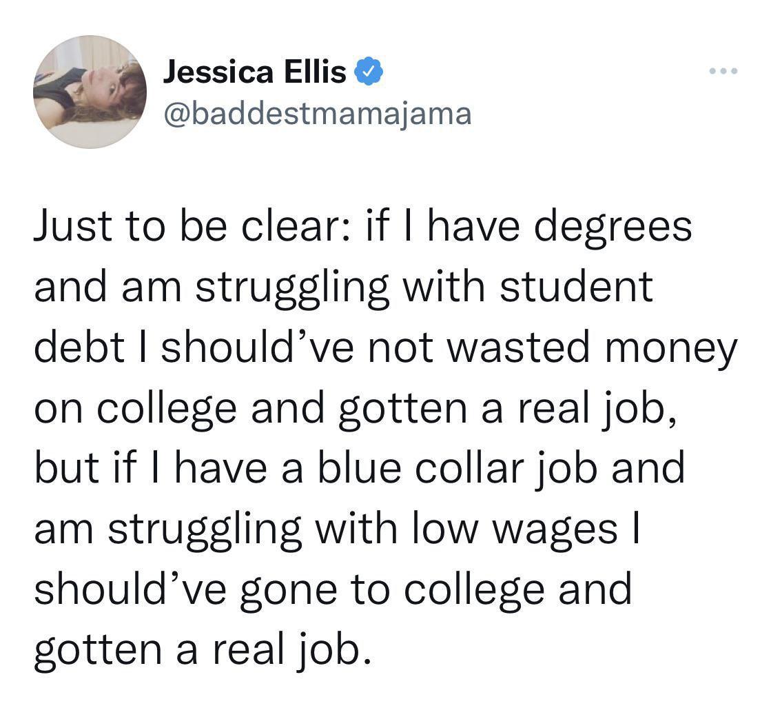 Jessica Ellis baddestmamajama Just to be clear if have degrees and am struggling with student debt shouldve not wasted money on college and gotten a real job but if have a blue collar job and am struggling with low wages shouldve gone to college and gotten a real job