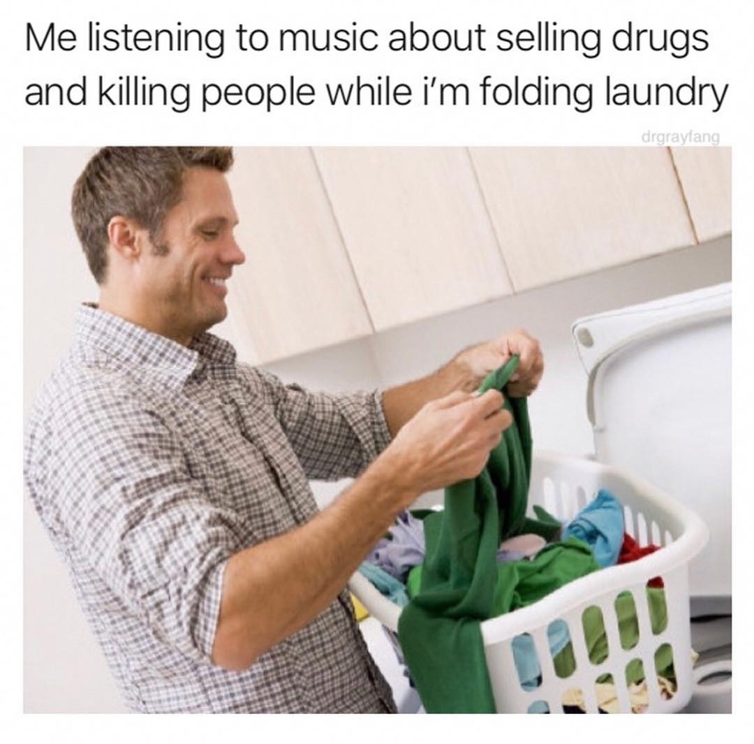Me listening to music about selling drugs and killing people while im folding laundry