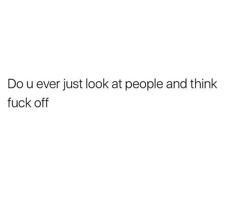 Do u ever just look at people and think fuck off