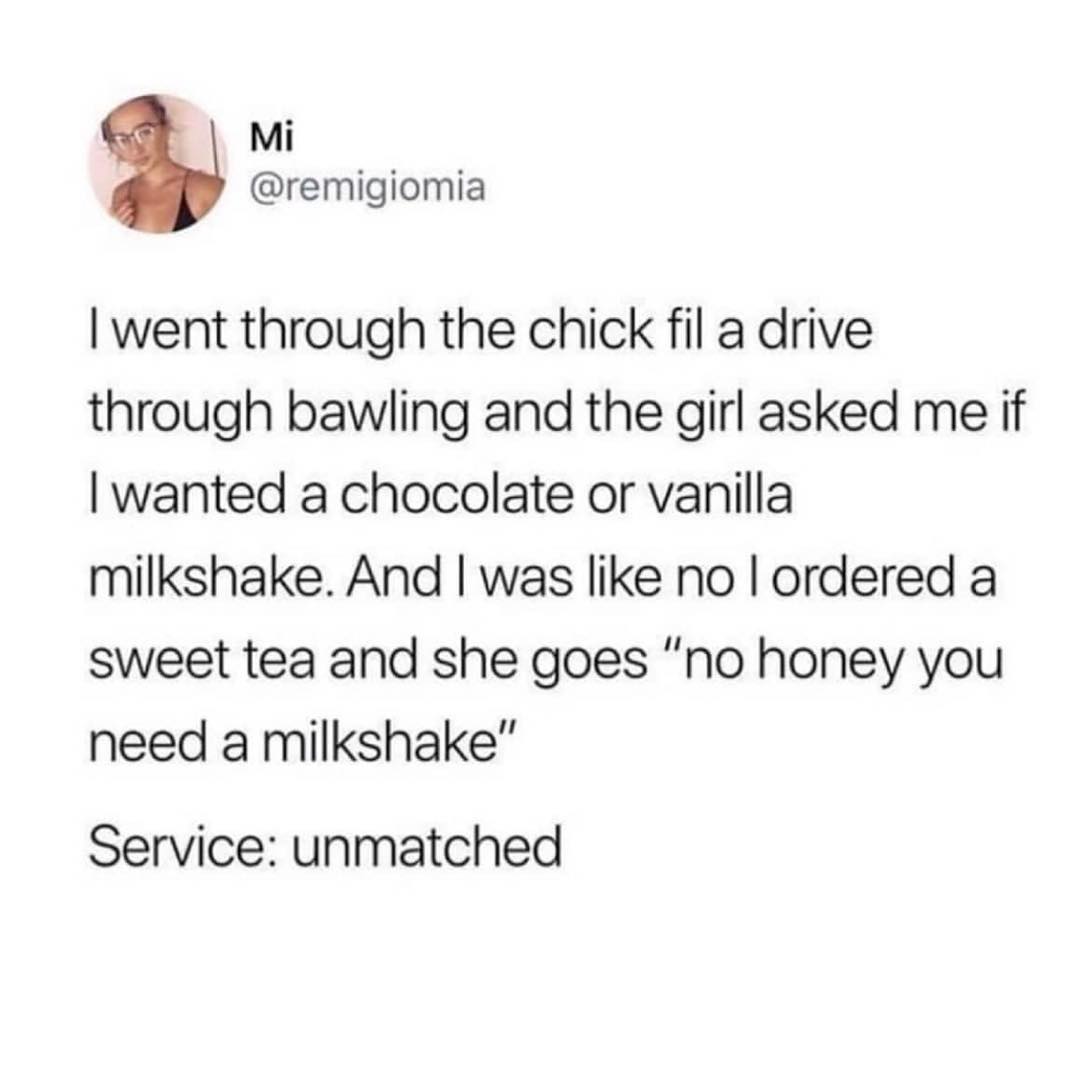 Mi remigiomia went through the chick fil a drive through bawling and the girl asked me if wanted a chocolate or vanilla milkshake And was like no ordered a sweet tea and she goes no honey you need a milkshake Service unmatched