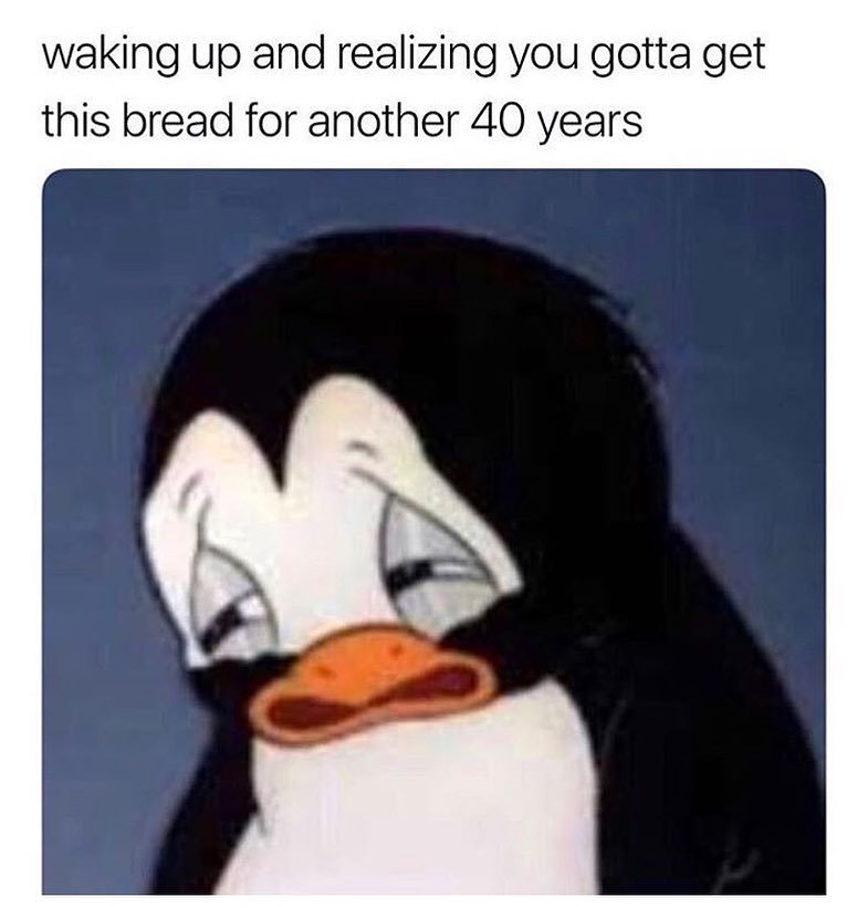 waking up and realizing you gotta get this bread for another 40 years