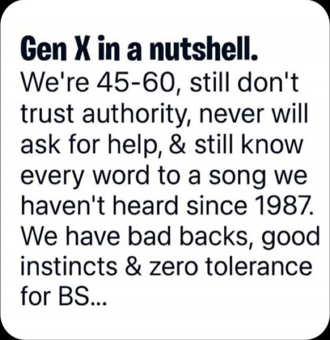 Gen X in a nutshell. We're 45-60, still don't trust authority, never will ask for help, & still know every word to a song we haven't heard since 1987. We have bad backs, good instincts & zero tolerance for BS...