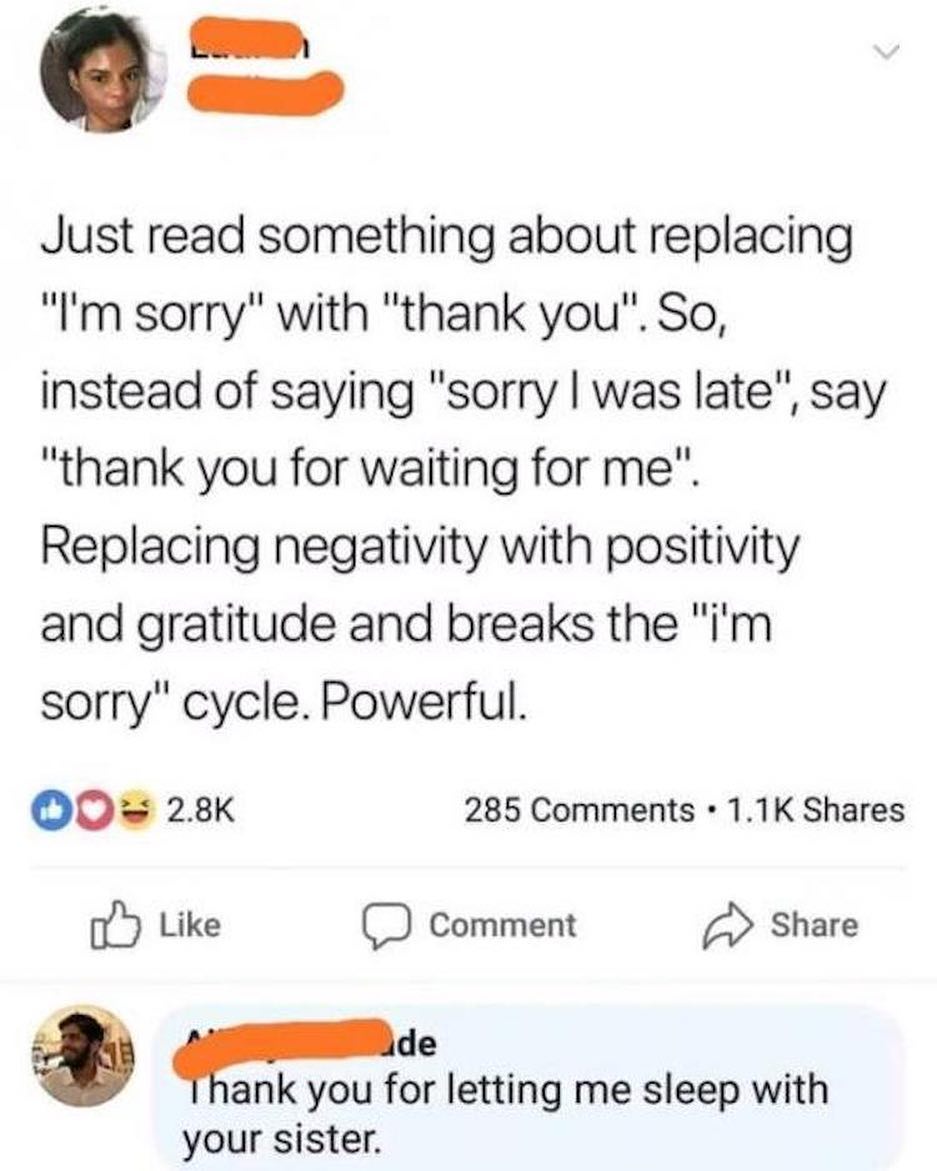 W Q Just read something about replacing Im sorry with thank you So instead of saying sorry was late say thank you for waiting for me Replacing negativity with positivity and gratitude and breaks the im sorry cycle Powerful O0 28K 285 Comments 11K Shares Like Comment Share i Pde g ank you for letting me sleep with your sister