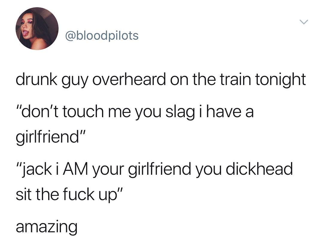 C bloodpilots drunk guy overheard on the train tonight dont touch me you slagihave a girlfriend jack i AM your girlfriend you dickhead sit the fuck up amazing