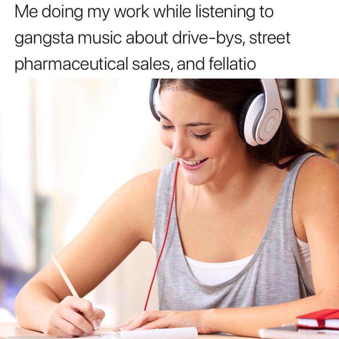 Me doing my work while listening to gangsta music about drive bys street pharmaceutical sales and fellatio