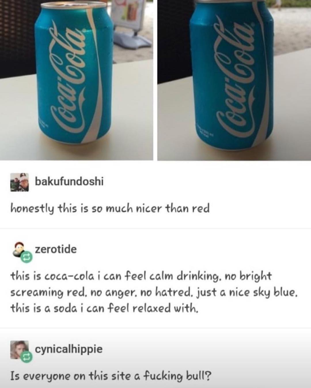 bakufundoshi honestly this is so much nicer than red zerotide this is coca cola i can feel calm drinking no bright screaming red no anger no hatred just a nice sky blue this is a soda i can feel relaxed with cynicalhippie Is everyone on this site a fucking bull