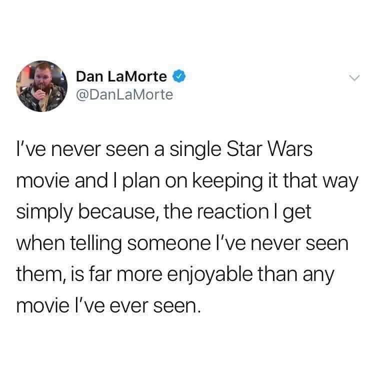 Dan LaMorte DanLaMorte Ive never seen a single Star Wars movie and plan on keeping it that way simply because the reaction get when telling someone Ive never seen them is far more enjoyable than any movie ve ever seen