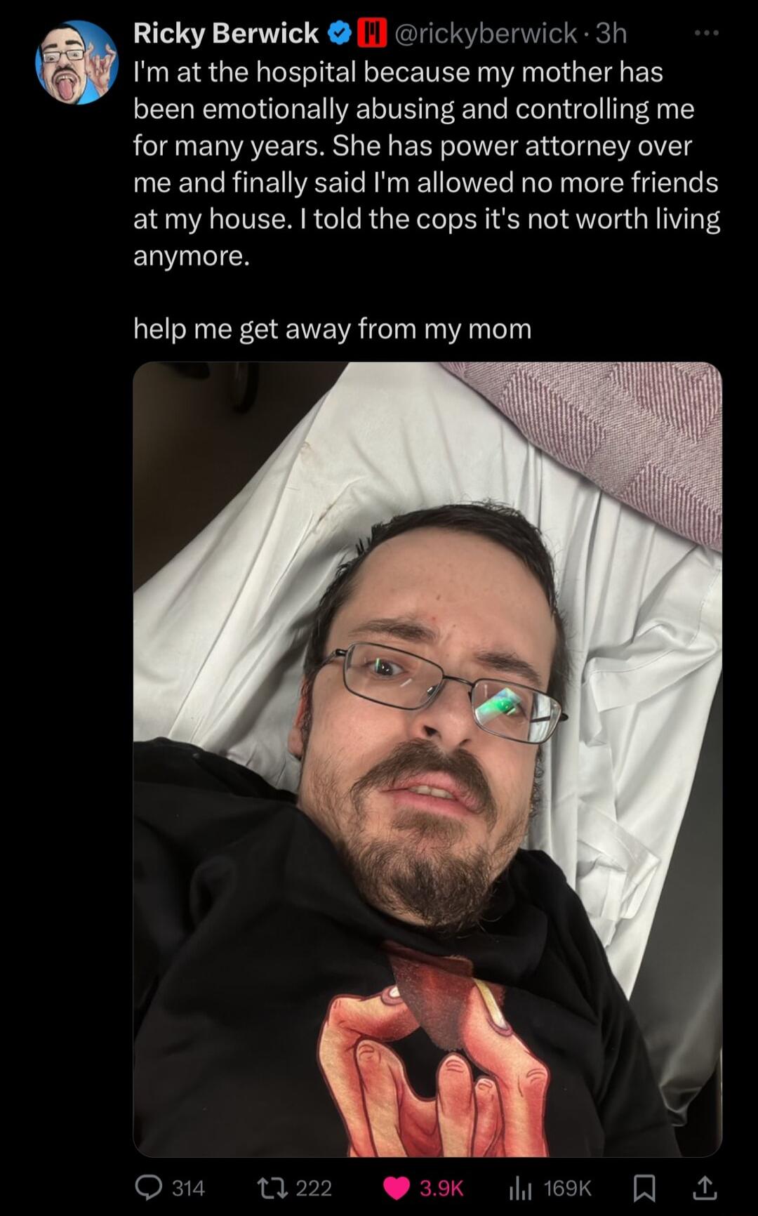 Ricky Berwick 1 rickyberwick 3h Im at the hospital because my mother has been emotionally abusing and controlling me for many years She has power attorney over EENRREVEET NN WL I WG atmy house told the cops its not worth living EuIEN help me get away from my mom ok 7 m GRS A