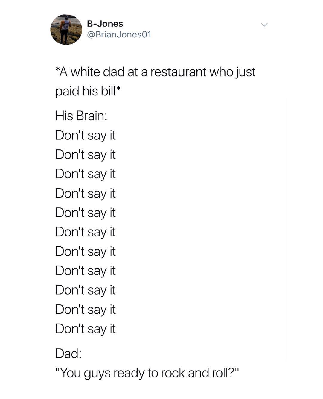 B Jones BrianJones01 A white dad at a restaurant who just paid his bill His Brain Dont say it Dont say it Dont say it Dont say it Dont say it Dont say it Dont say it Dont say it Dont say it Dont say it Dont say it Dad You guys ready to rock and roll