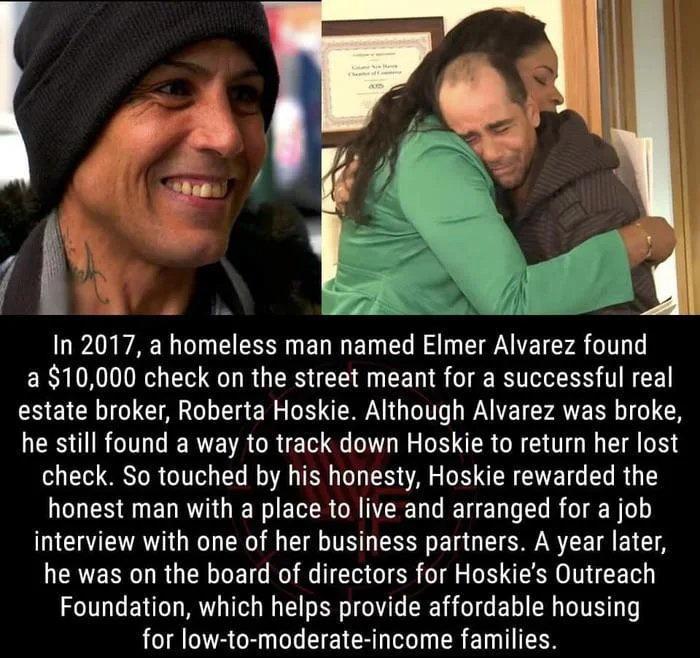 In 2017 a homeless man named Elmer Alvarez found a10000 check on the street meant for a successful real estate broker Roberta Hoskie Although Alvarez was broke he still found a way to track down Hoskie to return her lost check So touched by his honesty Hoskie rewarded the honest man with a place to live and arranged for a job interview with one of her business partners A year later he was on the b