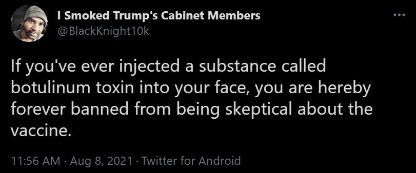 ik I Smoked Trumps Cabinet Members QEIEIEG e 14103 If youve ever injected a substance called botulinum toxin into your face you are hereby forever banned from being skeptical about the vaccine 1156 AM Aug 8 2021 Twitter for Android