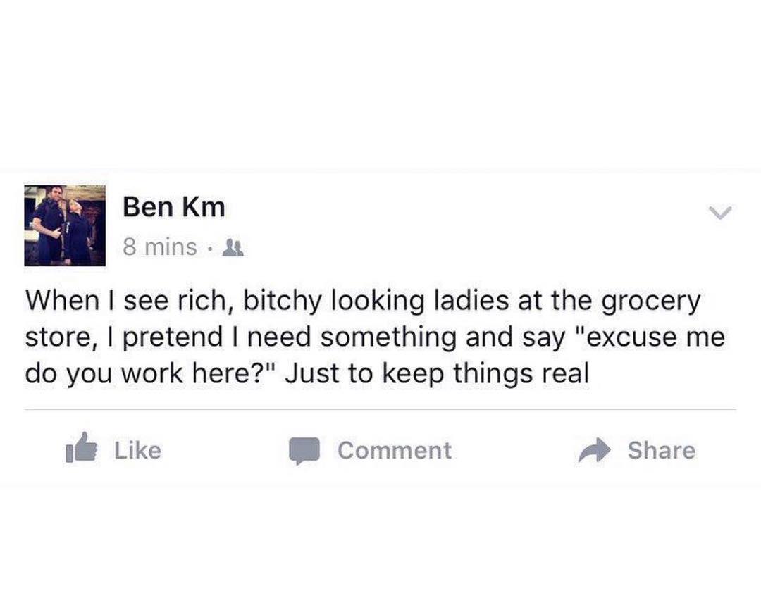 Ben Km 8 mins When see rich bitchy looking ladies at the grocery store pretend need something and say excuse me do you work here Just to keep things real ifE Like 8 Comment A Share