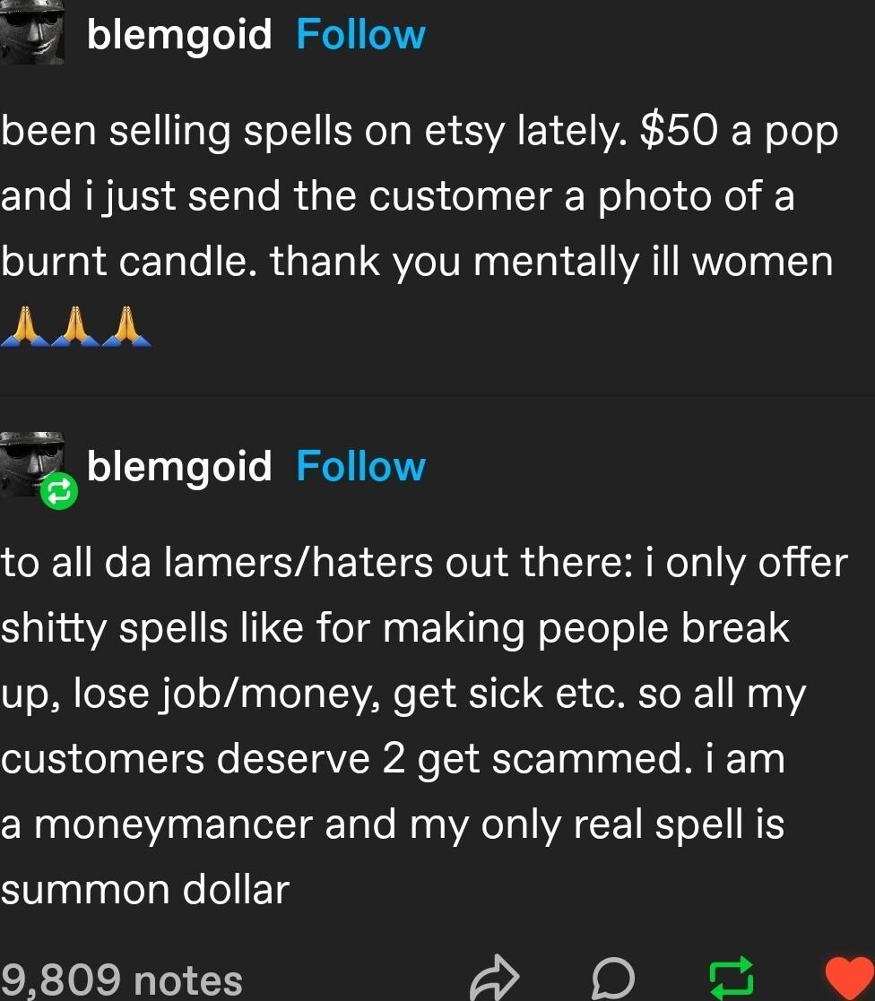 blemgoid Follow been selling spells on etsy lately 50 a pop and i just send the customer a photo of a burnt candle thank you mentally ill women ANA blemgoid Follow to all da lamershaters out there i only offer S aTina S of S SR 11 CR o Tl g VT To W oTTol o R T CET up lose jobmoney get sick etc so all my customers deserve 2 get scammed i am a moneymancer and my only real spell is summon dollar 9809
