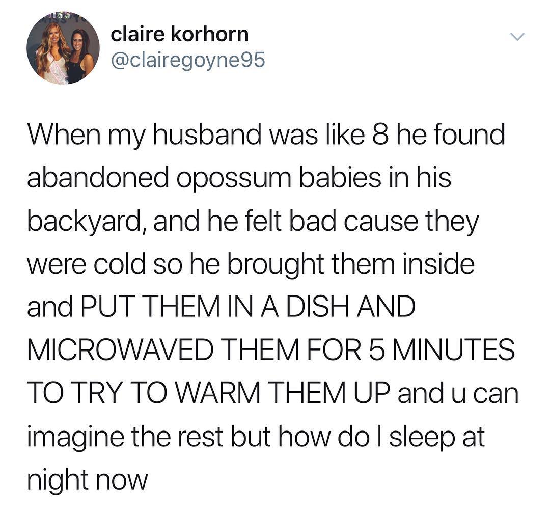 claire korhorn clairegoyne95 When my husband was like 8 he found abandoned opossum babies in his backyard and he felt bad cause they were cold so he brought them inside and PUT THEM IN A DISH AND MICROWAVED THEM FOR 5 MINUTES TO TRY TO WARM THEM UP and u can imagine the rest but how do sleep at night now