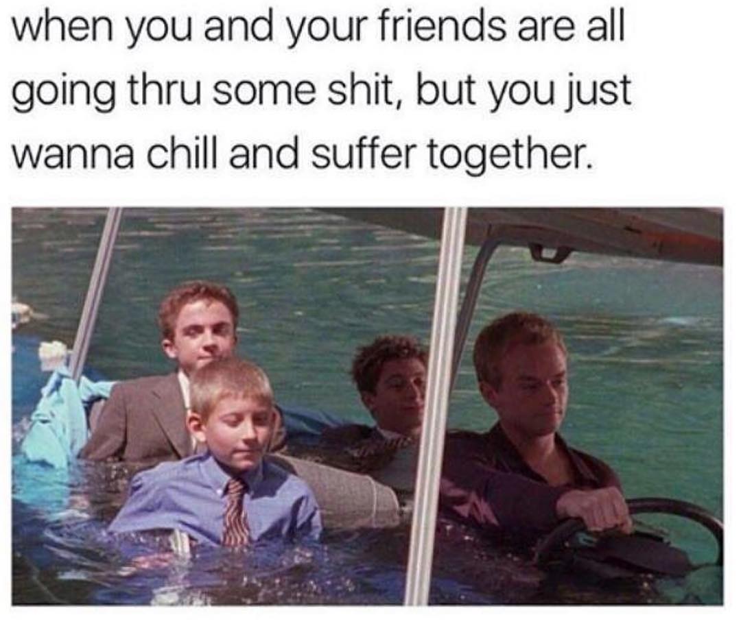 when you and your friends are all going thru some shit but you just wanna chill and suffer together