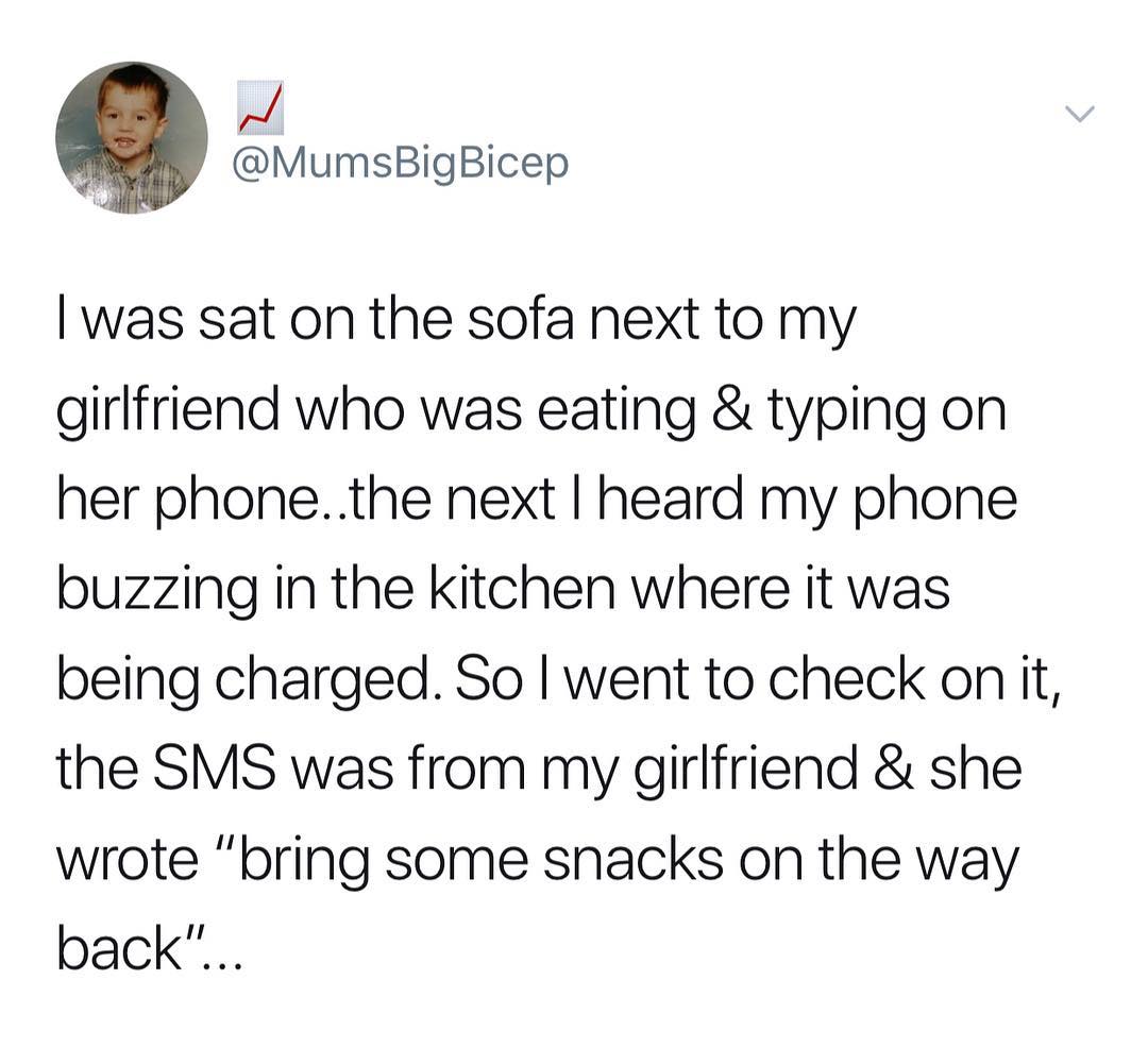 d g MumsBigBicep was sat on the sofa next to my girlfriend who was eating typing on her phonethe next heard my phone buzzing in the kitchen where it was being charged So went to check on it the SMS was from my girlfriend she wrote bring some snacks on the way back
