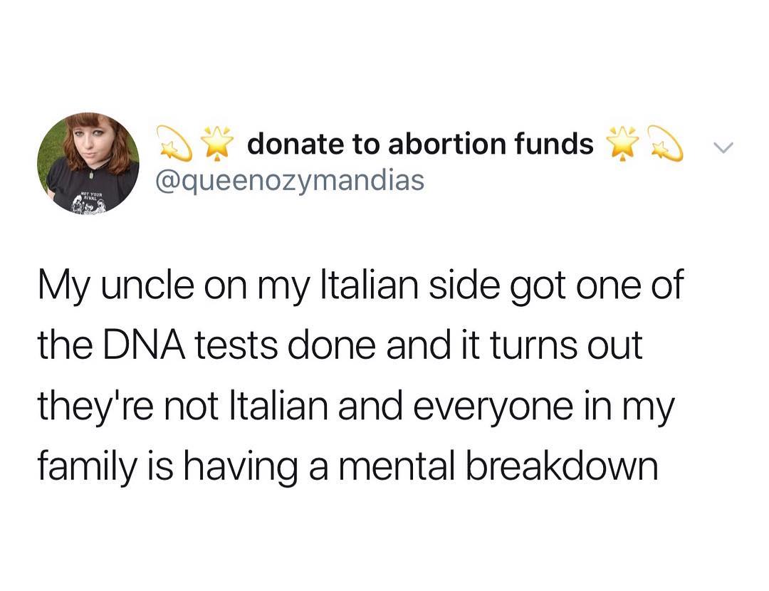 1 donate to abortion funds queenozymandias My uncle on my ltalian side got one of the DNA tests done and it turns out theyre not ltalian and everyone in my family is having a mental breakdown