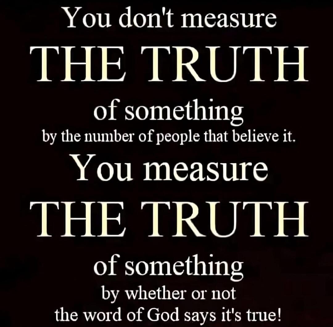 You don't measure THE TRUTH of something by the number of people that believe it. You measure THE TRUTH of something by whether or not the word of God says it's true!