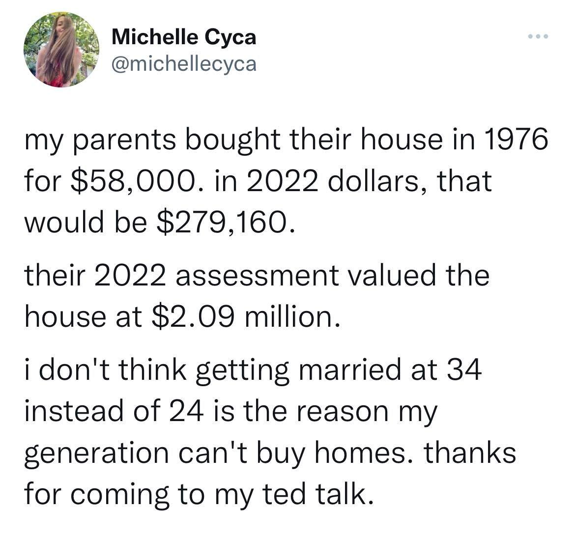 Michelle Cyca michellecyca my parents bought their house in 1976 for 58000 in 2022 dollars that would be 279160 their 2022 assessment valued the house at 209 million i dont think getting married at 34 instead of 24 is the reason my generation cant buy homes thanks for coming to my ted talk