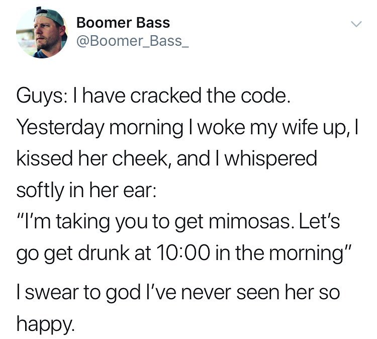 y Boomer Bass Boomer_Bass_ Guys have cracked the code Yesterday morning woke my wife up kissed her cheek and whispered softly in her ear Im taking you to get mimosas Lets go get drunk at 1000 in the morning swear to god Ive never seen her so happy
