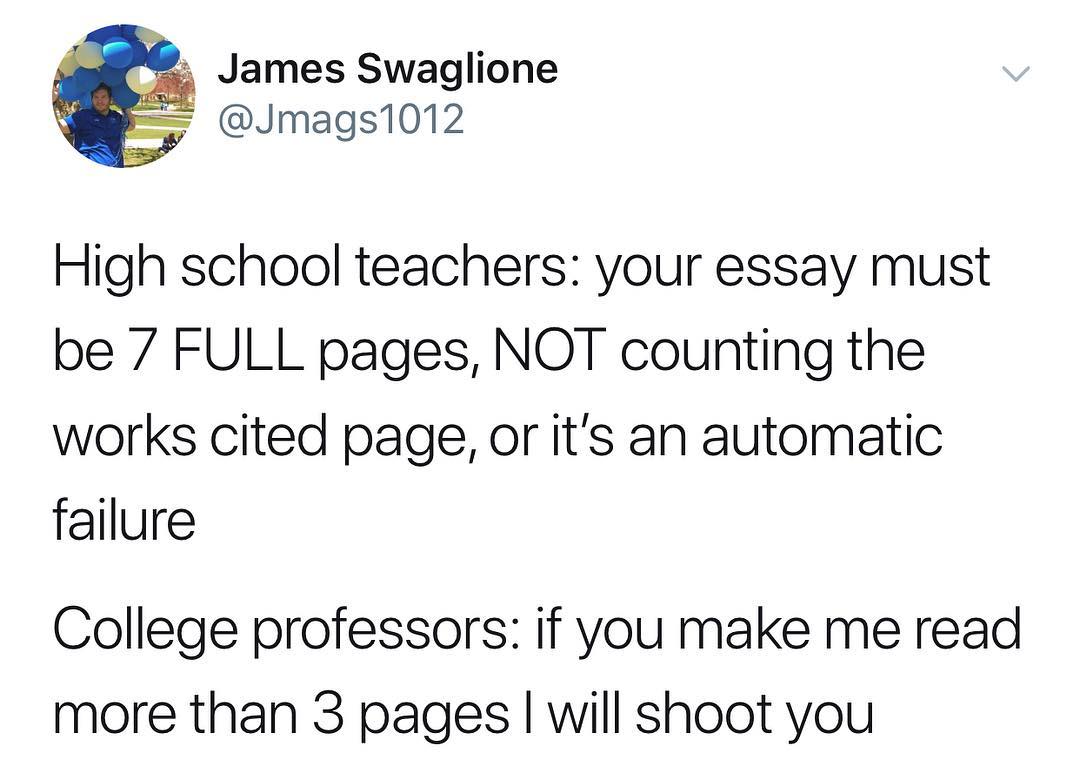 8 v James Swaglione Jmags1012 High school teachers your essay must be 7 FULL pages NOT counting the works cited page or its an automatic failure College professors if you make me read more than 3 pages will shoot you